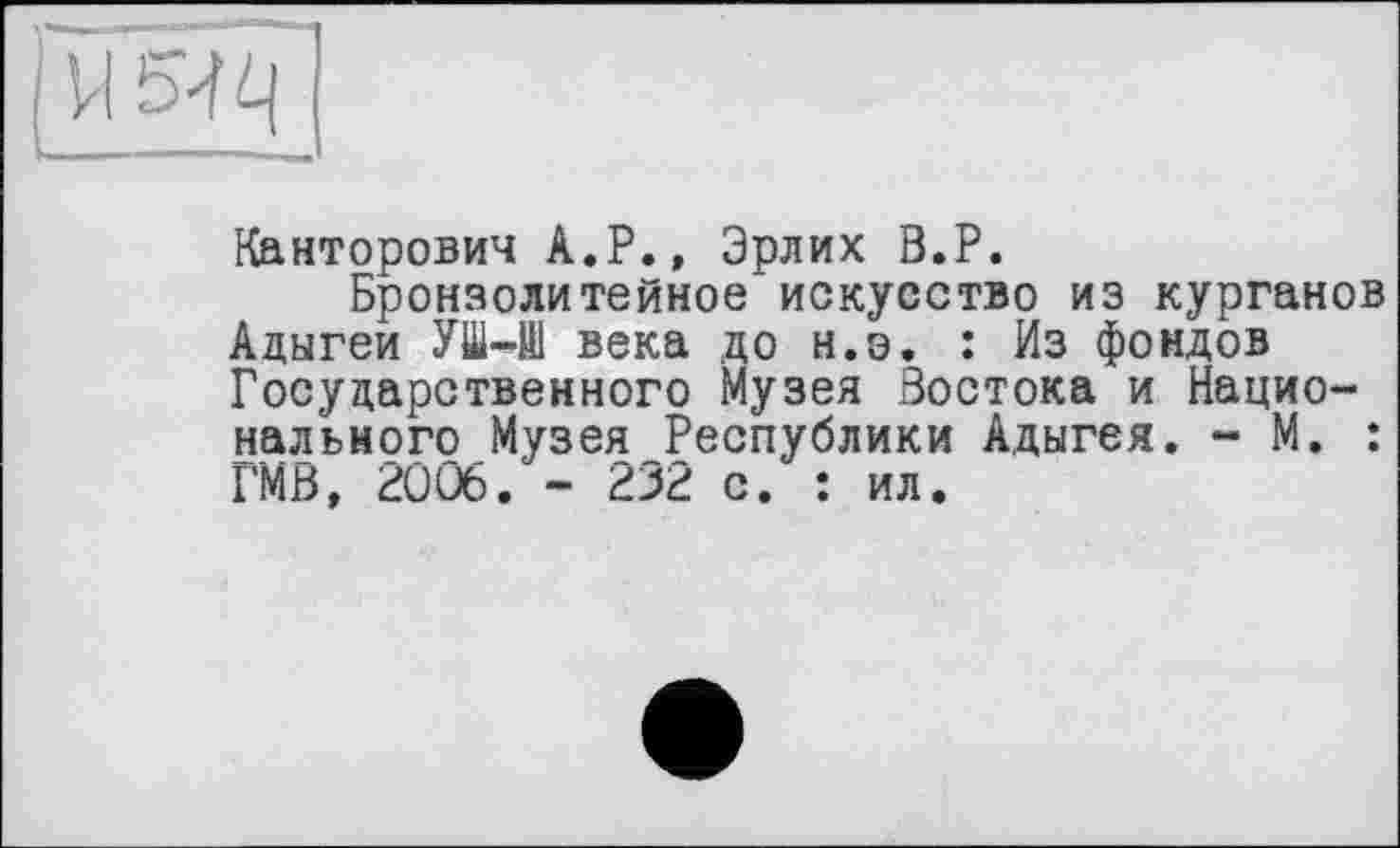 ﻿> і І'Ч q
Канторович А.Р., Эрлих В.Р.
Бронзолитейное искусство из курганов Адыгеи УШ-Н1 века до н.э. : Из фондов Государственного Музея Востока и Национального Музея Республики Адыгея. - М. : ГМВ, 2006. - 232 с. : ил.